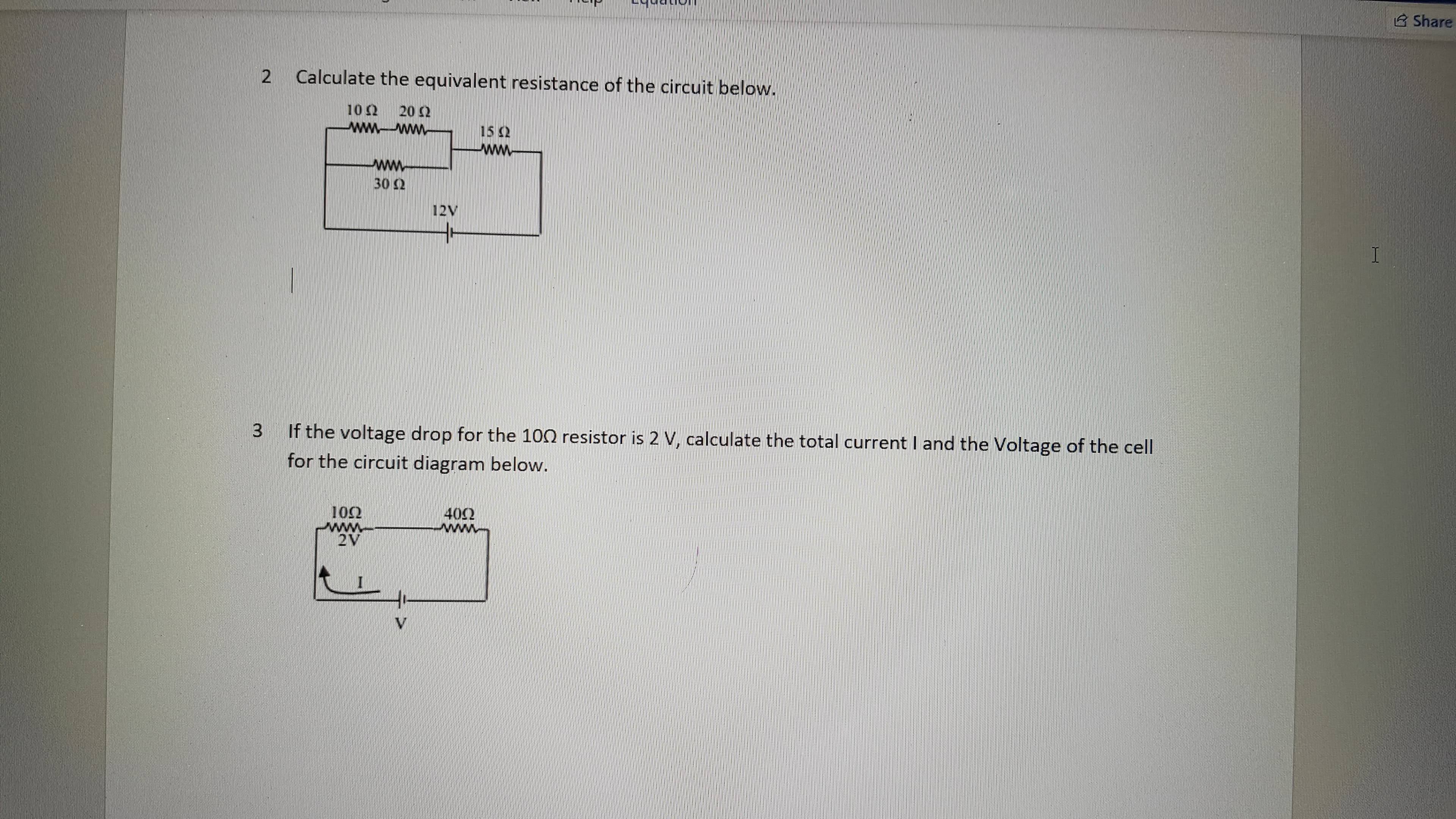 B Share
Calculate the equivalent resistance of the circuit below.
20 2
10 2
ww
ww
15 2
30 2
12V
I
If the voltage drop for the 100 resistor is 2 V, calculate the total current I and the Voltage of the cell
for the circuit diagram below.
102
