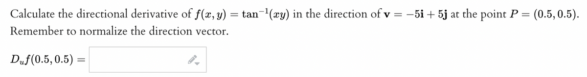 Calculate the directional derivative of f(x, y) = tan−¹(xy) in the direction of v = −5i + 5j at the point P = (0.5, 0.5).
Remember to normalize the direction vector.
Duf(0.5, 0.5) =
A