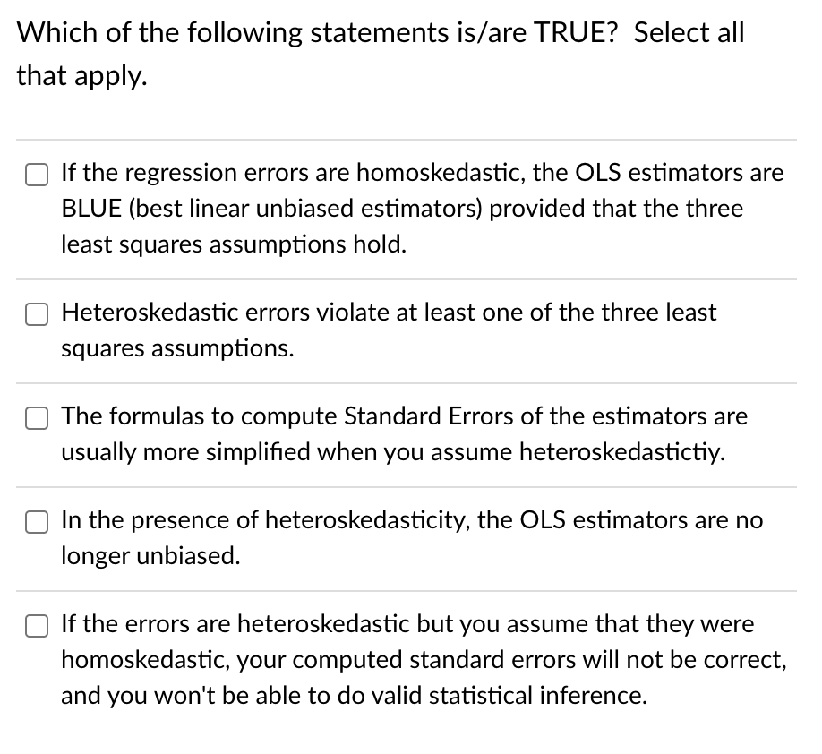 Which of the following statements is/are TRUE? Select all
that apply.
If the regression errors are homoskedastic, the OLS estimators are
BLUE (best linear unbiased estimators) provided that the three
least squares assumptions hold.
Heteroskedastic errors violate at least one of the three least
squares assumptions.
The formulas to compute Standard Errors of the estimators are
usually more simplified when you assume heteroskedastictiy.
In the presence of heteroskedasticity, the OLS estimators are no
longer unbiased.
If the errors are heteroskedastic but you assume that they were
homoskedastic, your computed standard errors will not be correct,
and you won't be able to do valid statistical inference.