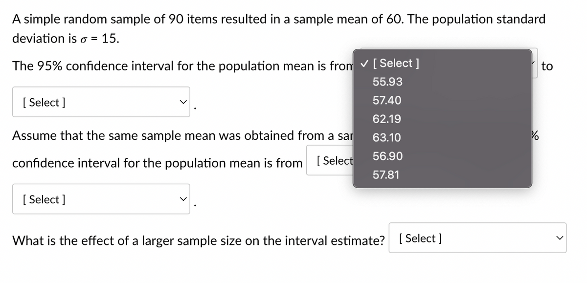 A simple random sample of 90 items resulted in a sample mean of 60. The population standard
deviation is o = 15.
The 95% confidence interval for the population mean is from ✓ [Select ]
55.93
57.40
62.19
63.10
56.90
57.81
[Select]
Assume that the same sample mean was obtained from a sar
confidence interval for the population mean is from [Select
[Select]
What is the effect of a larger sample size on the interval estimate?
[Select]
10
to