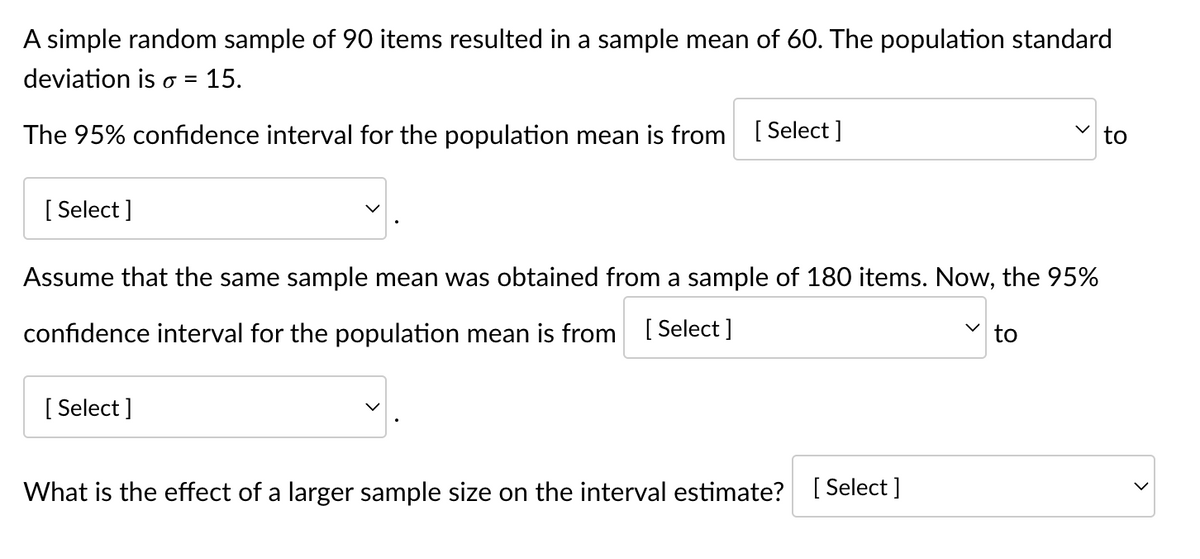 A simple random sample of 90 items resulted in a sample mean of 60. The population standard
deviation is o = = 15.
The 95% confidence interval for the population mean is from [Select]
[Select]
Assume that the same sample mean was obtained from a sample of 180 items. Now, the 95%
confidence interval for the population mean is from [Select]
[Select]
[Select]
What is the effect of a larger sample size on the interval estimate? [
✓to
to