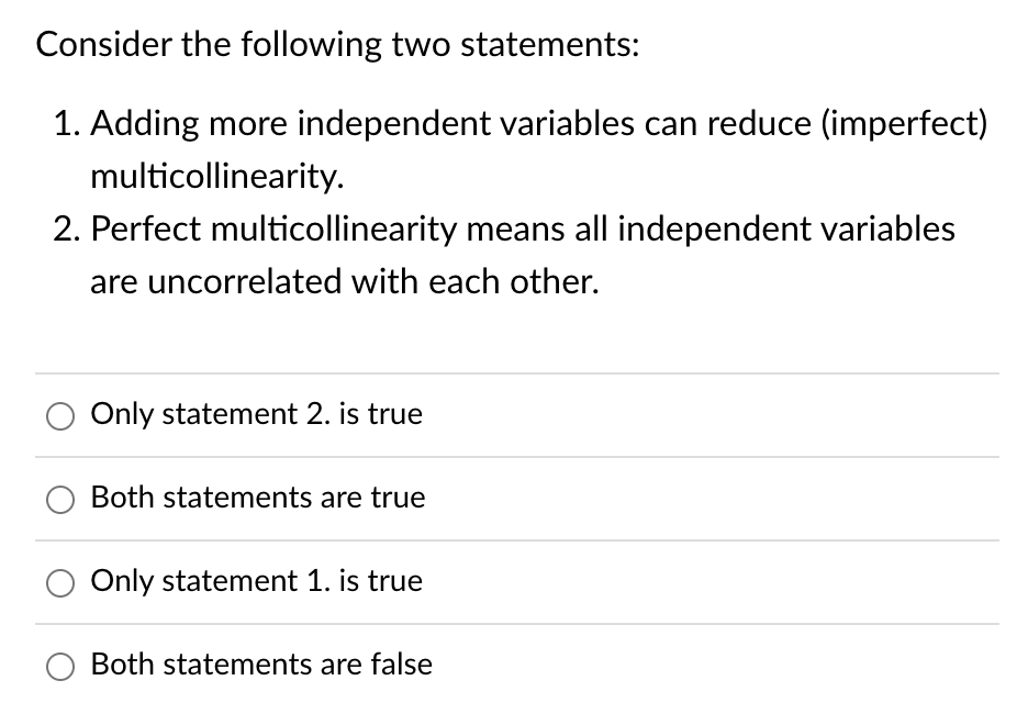 Consider the following two statements:
1. Adding more independent variables can reduce (imperfect)
multicollinearity.
2. Perfect multicollinearity means all independent variables
are uncorrelated with each other.
Only statement 2. is true
O Both statements are true
Only statement 1. is true
O Both statements are false