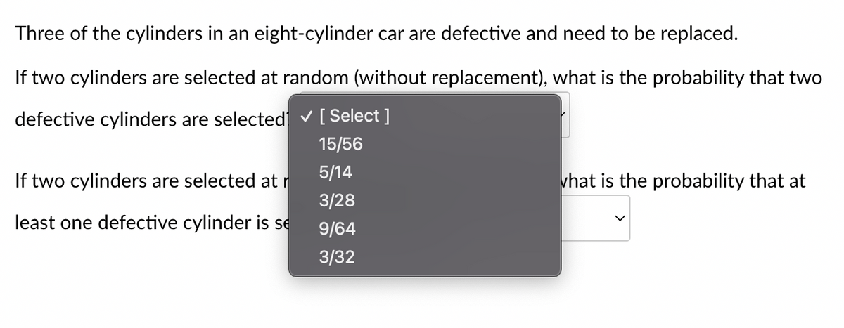 Three of the cylinders in an eight-cylinder car are defective and need to be replaced.
If two cylinders are selected at random (without replacement), what is the probability that two
defective cylinders are selected ✓ [Select]
15/56
5/14
3/28
9/64
3/32
If two cylinders are selected at r
least one defective cylinder is se
what is the probability that at