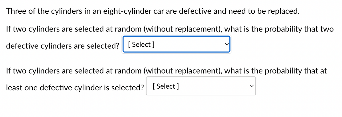 Three of the cylinders in an eight-cylinder car are defective and need to be replaced.
If two cylinders are selected at random (without replacement), what is the probability that two
defective cylinders are selected? [Select]
If two cylinders are selected at random (without replacement), what is the probability that at
least one defective cylinder is selected? [Select ]