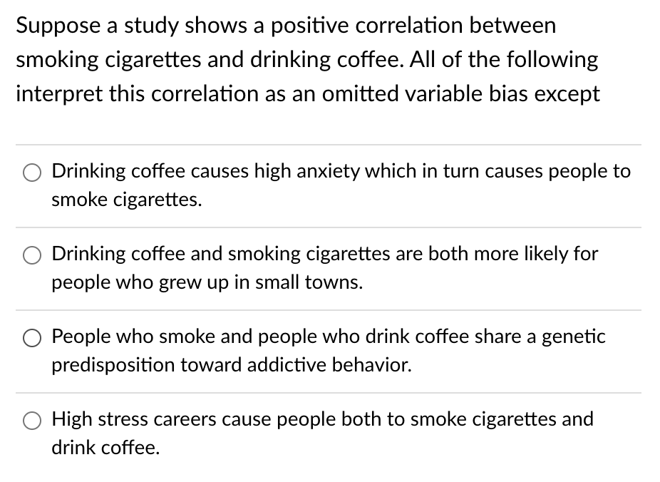 Suppose a study shows a positive correlation between
smoking cigarettes and drinking coffee. All of the following
interpret this correlation as an omitted variable bias except
Drinking coffee causes high anxiety which in turn causes people to
smoke cigarettes.
Drinking coffee and smoking cigarettes are both more likely for
people who grew up in small towns.
People who smoke and people who drink coffee share a genetic
predisposition toward addictive behavior.
High stress careers cause people both to smoke cigarettes and
drink coffee.