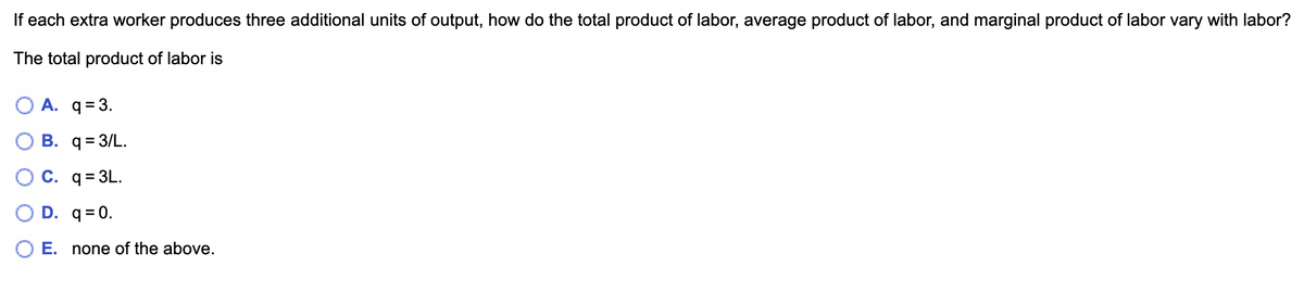 If each extra worker produces three additional units of output, how do the total product of labor, average product of labor, and marginal product of labor vary with labor?
The total product of labor is
O A. q = 3.
B. q = 3/L.
C. q=3L.
D. q=0.
E. none of the above.