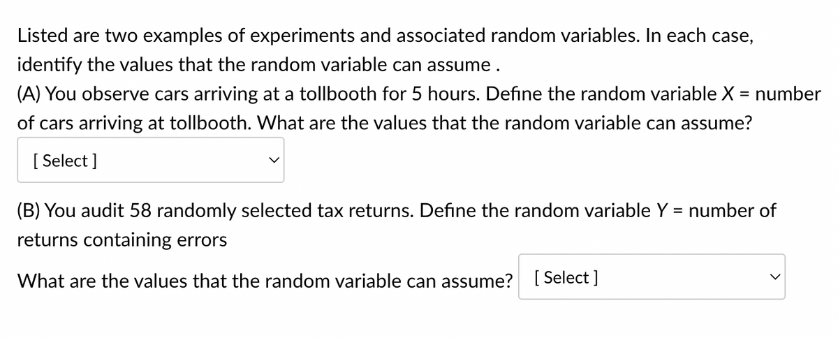 Listed are two examples of experiments and associated random variables. In each case,
identify the values that the random variable can assume .
(A) You observe cars arriving at a tollbooth for 5 hours. Define the random variable X = number
of cars arriving at tollbooth. What are the values that the random variable can assume?
[Select]
(B) You audit 58 randomly selected tax returns. Define the random variable Y = number of
returns containing errors
What are the values that the random variable can assume? [Select]