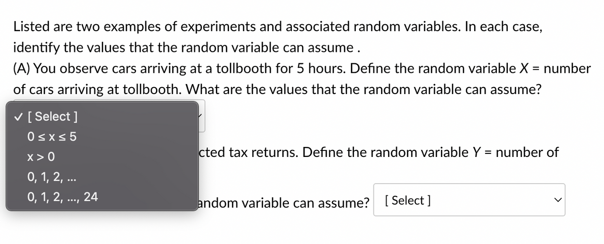 Listed are two examples of experiments and associated random variables. In each case,
identify the values that the random variable can assume.
(A) You observe cars arriving at a tollbooth for 5 hours. Define the random variable X = number
of cars arriving at tollbooth. What are the values that the random variable can assume?
✓ [Select]
0≤x≤ 5
X>0
0, 1, 2, ...
0, 1, 2, ..., 24
cted tax returns. Define the random variable Y = number of
andom variable can assume? [Select]
