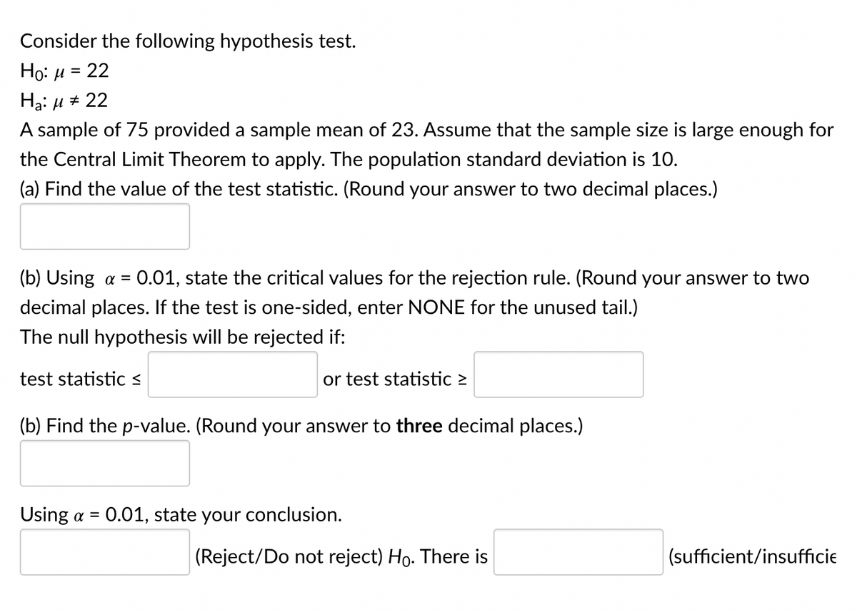 Consider the following hypothesis test.
Ho: μ = 22
Ha: μ ‡ 22
A sample of 75 provided a sample mean of 23. Assume that the sample size is large enough for
the Central Limit Theorem to apply. The population standard deviation is 10.
(a) Find the value of the test statistic. (Round your answer to two decimal places.)
(b) Using a = 0.01, state the critical values for the rejection rule. (Round your answer to two
decimal places. If the test is one-sided, enter NONE for the unused tail.)
The null hypothesis will be rejected if:
test statistic ≤
(b) Find the p-value. (Round your answer to three decimal places.)
Using a =
or test statistic >
0.01, state your conclusion.
(Reject/Do not reject) Ho. There is
(sufficient/insufficie