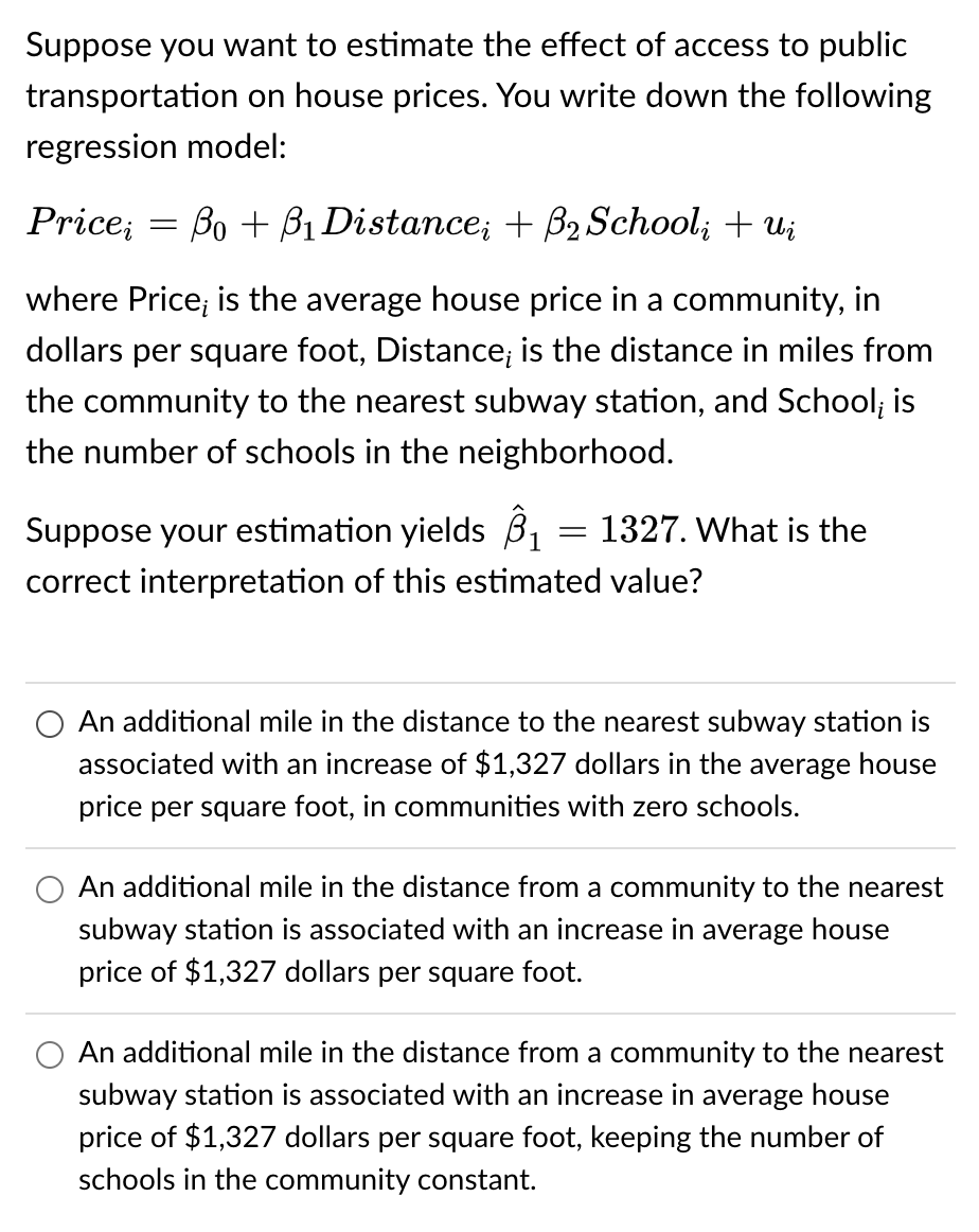 Suppose you want to estimate the effect of access to public
transportation on house prices. You write down the following
regression model:
Price;
where Price; is the average house price in a community, in
dollars per square foot, Distance; is the distance in miles from
the community to the nearest subway station, and School; is
the number of schools in the neighborhood.
-
Bo + B1 Distance; + B₂ Schoolį + ui
Suppose your estimation yields ₁
correct interpretation of this estimated value?
= 1327. What is the
An additional mile in the distance to the nearest subway station is
associated with an increase of $1,327 dollars in the average house
price per square foot, in communities with zero schools.
An additional mile in the distance from a community to the nearest
subway station is associated with an increase in average house
price of $1,327 dollars per square foot.
An additional mile in the distance from a community to the nearest
subway station is associated with an increase in average house
price of $1,327 dollars per square foot, keeping the number of
schools in the community constant.
