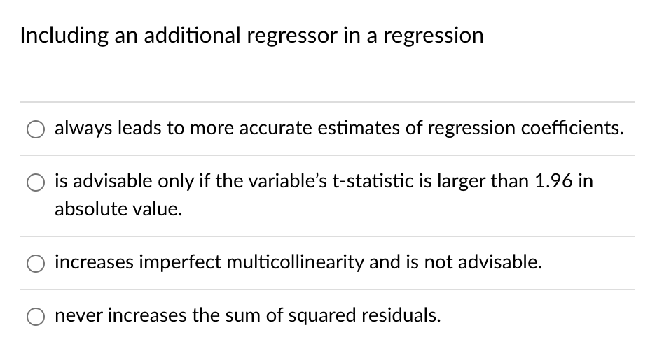 Including an additional regressor in a regression
always leads to more accurate estimates of regression coefficients.
is advisable only if the variable's t-statistic is larger than 1.96 in
absolute value.
increases imperfect multicollinearity and is not advisable.
never increases the sum of squared residuals.