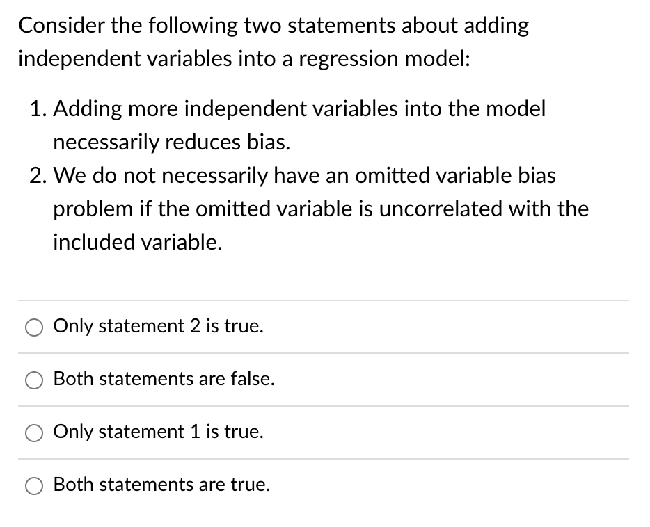 Consider the following two statements about adding
independent variables into a regression model:
1. Adding more independent variables into the model
necessarily reduces bias.
2. We do not necessarily have an omitted variable bias
problem if the omitted variable is uncorrelated with the
included variable.
Only statement 2 is true.
Both statements are false.
Only statement 1 is true.
Both statements are true.