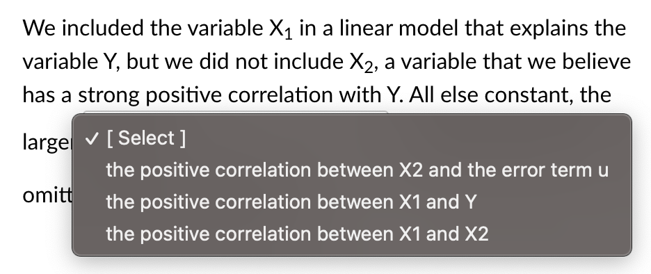 We included the variable X₁ in a linear model that explains the
variable Y, but we did not include X2, a variable that we believe
has a strong positive correlation with Y. All else constant, the
large ✓ [Select ]
omitt
the positive correlation between X2 and the error term u
the positive correlation between X1 and Y
the positive correlation between X1 and X2