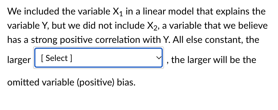 We included the variable X₁ in a linear model that explains the
variable Y, but we did not include X2, a variable that we believe
has a strong positive correlation with Y. All else constant, the
larger [Select]
the larger will be the
omitted variable (positive) bias.