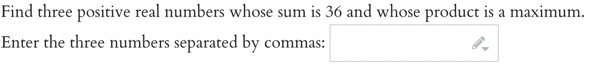 Find three positive real numbers whose sum is 36 and whose product is a maximum.
Enter the three numbers separated by commas: