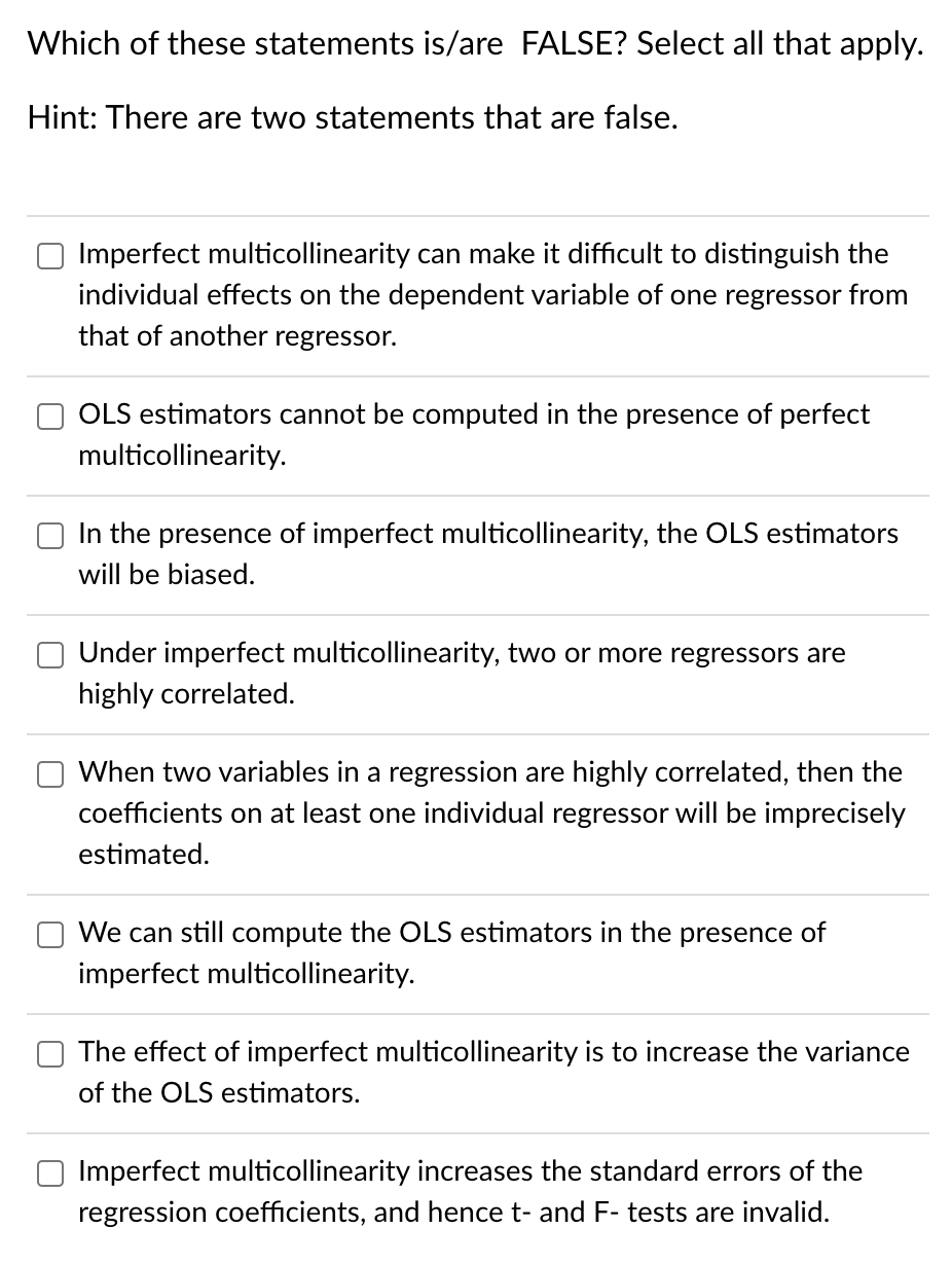 Which of these statements is/are FALSE? Select all that apply.
Hint: There are two statements that are false.
Imperfect multicollinearity can make it difficult to distinguish the
individual effects on the dependent variable of one regressor from
that of another regressor.
OLS estimators cannot be computed in the presence of perfect
multicollinearity.
In the presence of imperfect multicollinearity, the OLS estimators
will be biased.
Under imperfect multicollinearity, two or more regressors are
highly correlated.
When two variables in a regression are highly correlated, then the
coefficients on at least one individual regressor will be imprecisely
estimated.
We can still compute the OLS estimators in the presence of
imperfect multicollinearity.
The effect of imperfect multicollinearity is to increase the variance
of the OLS estimators.
Imperfect multicollinearity increases the standard errors of the
regression coefficients, and hence t- and F- tests are invalid.