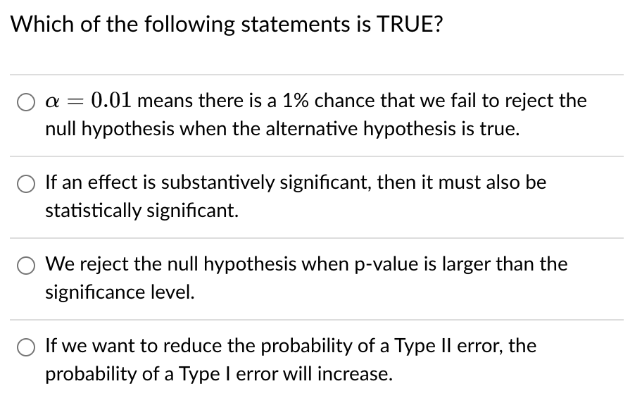 Which of the following statements is TRUE?
0.01 means there is a 1% chance that we fail to reject the
null hypothesis when the alternative hypothesis is true.
-
If an effect is substantively significant, then it must also be
statistically significant.
We reject the null hypothesis when p-value is larger than the
significance level.
If we want to reduce the probability of a Type II error, the
||
probability of a Type I error will increase.