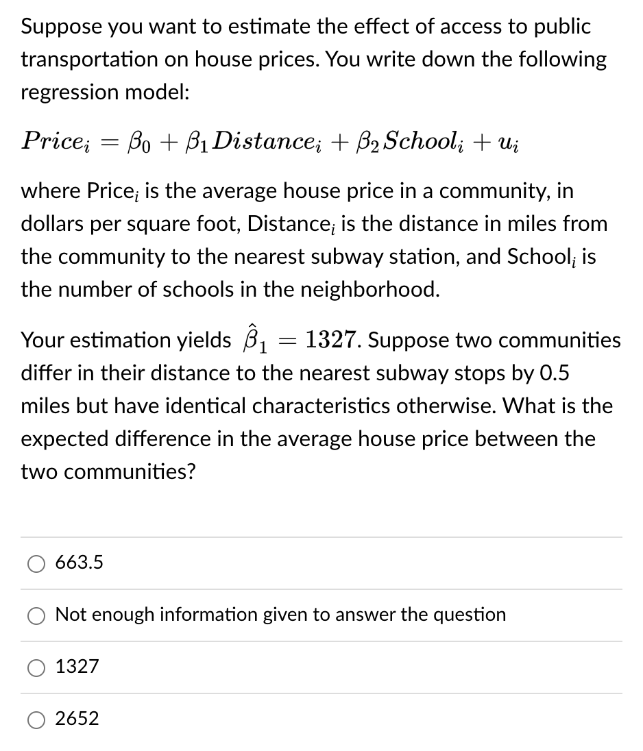 Suppose you want to estimate the effect of access to public
transportation on house prices. You write down the following
regression model:
Price; = Bo + B₁ Distance; + B₂ Schoolį + Ui
where Price; is the average house price in a community, in
dollars per square foot, Distance; is the distance in miles from
the community to the nearest subway station, and School; is
the number of schools in the neighborhood.
Your estimation yields ₁ = 1327. Suppose two communities
differ in their distance to the nearest subway stops by 0.5
miles but have identical characteristics otherwise. What is the
expected difference in the average house price between the
two communities?
663.5
Not enough information given to answer the question
1327
2652