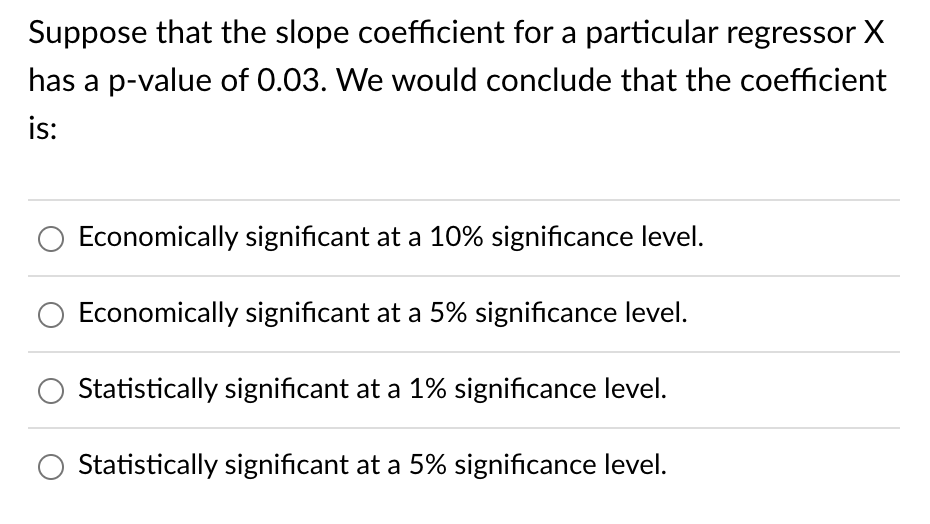 Suppose that the slope coefficient for a particular regressor X
has a p-value of 0.03. We would conclude that the coefficient
is:
Economically significant at a 10% significance level.
Economically significant at a 5% significance level.
Statistically significant at a 1% significance level.
Statistically significant at a 5% significance level.