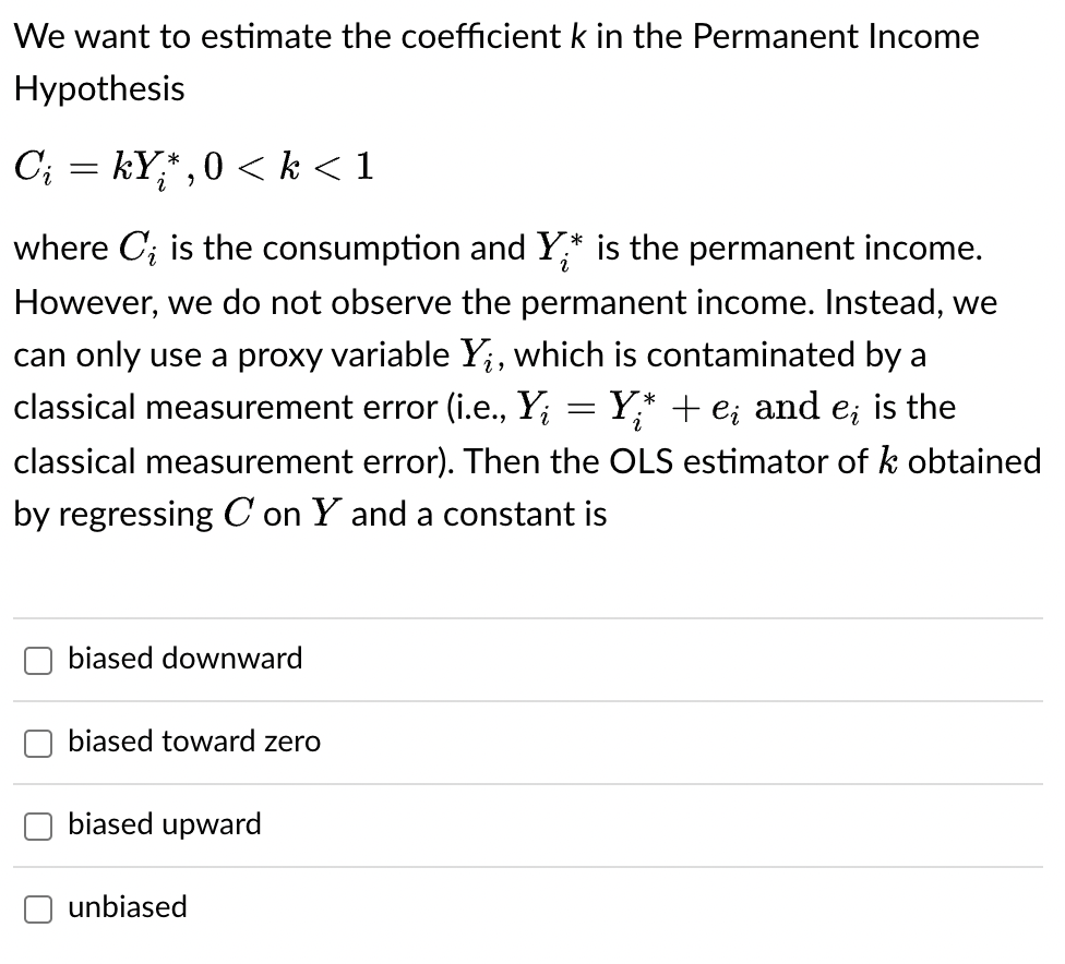 We want to estimate the coefficient k in the Permanent Income
Hypothesis
Cį = kY;*, 0 < k<1
where C; is the consumption and Y* is the permanent income.
However, we do not observe the permanent income. Instead, we
can only use a proxy variable Y₁;, which is contaminated by a
classical measurement error (i.e., Y; Y;* + e; and e; is the
classical measurement error). Then the OLS estimator of k obtained
by regressing C on Y and a constant is
biased downward
biased toward zero
biased upward
unbiased
-