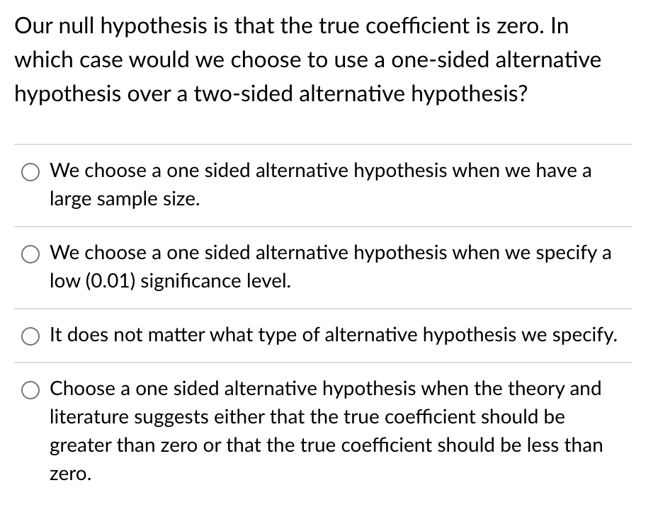 Our null hypothesis is that the true coefficient is zero. In
which case would we choose to use a one-sided alternative
hypothesis over a two-sided alternative hypothesis?
We choose a one sided alternative hypothesis when we have a
large sample size.
We choose a one sided alternative hypothesis when we specify a
low (0.01) significance level.
It does not matter what type of alternative hypothesis we specify.
Choose a one sided alternative hypothesis when the theory and
literature suggests either that the true coefficient should be
greater than zero or that the true coefficient should be less than
zero.