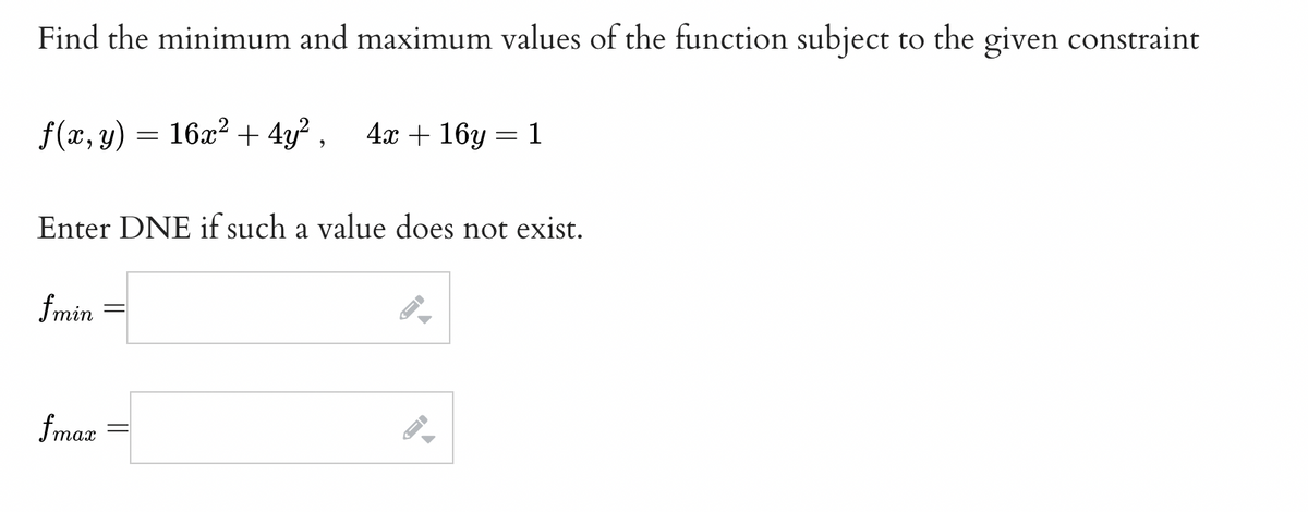 Find the minimum and maximum values of the function subject to the given constraint
ƒ(x, y) = 16x² + 4y², 4x+16y=1
Enter DNE if such a value does not exist.
fmin
fmax
←
→