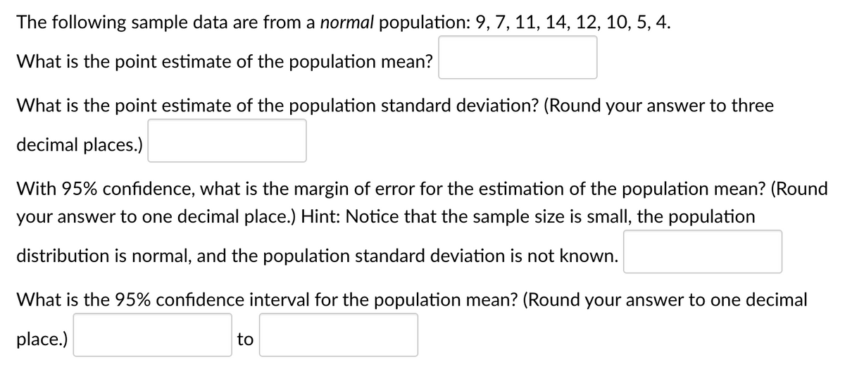 The following sample data are from a normal population: 9, 7, 11, 14, 12, 10, 5, 4.
What is the point estimate of the population mean?
What is the point estimate of the population standard deviation? (Round your answer to three
decimal places.)
With 95% confidence, what is the margin of error for the estimation of the population mean? (Round
your answer to one decimal place.) Hint: Notice that the sample size is small, the population
distribution is normal, and the population standard deviation is not known.
What is the 95% confidence interval for the population mean? (Round your answer to one decimal
place.)
to