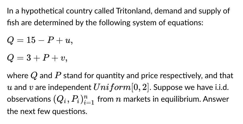 In a hypothetical country called Tritonland, demand and supply of
fish are determined by the following system of equations:
Q
Q = 3+P+v,
where Q and P stand for quantity and price respectively, and that
u and v are independent Uniform [0, 2]. Suppose we have i.i.d.
observations (Qi, Pi)_1 from n markets in equilibrium. Answer
the next few questions.
=
15 P+u,