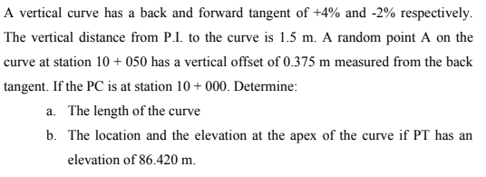 A vertical curve has a back and forward tangent of +4% and -2% respectively.
The vertical distance from P.I. to the curve is 1.5 m. A random point A on the
curve at station 10+ 050 has a vertical offset of 0.375 m measured from the back
tangent. If the PC is at station 10+ 000. Determine:
a. The length of the curve
b. The location and the elevation at the apex of the curve if PT has an
elevation of 86.420 m.