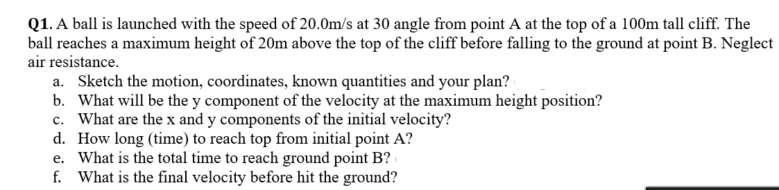 Q1. A ball is launched with the speed of 20.0m/s at 30 angle from point A at the top of a 100m tall cliff. The
ball reaches a maximum height of 20m above the top of the cliff before falling to the ground at point B. Neglect
air resistance.
a. Sketch the motion, coordinates, known quantities and your plan?
b. What will be the y component of the velocity at the maximum height position?
c. What are the x and y components of the initial velocity?
d. How long (time) to reach top from initial point A?
e. What is the total time to reach ground point B?
f. What is the final velocity before hit the ground?
