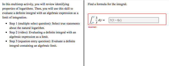 In this multistep activity, you will review identifying
Find a formula for the integral.
properties of logarithms. Then, you will use this skill to
evaluate a definite integral with an algebraic expression as a
limit of integration.
dy =
3(1- 6y)
• Sep 1 (multiple select question): Select true statements
Incorrect
about the natural logarithm.
• Step 2 (video): Evaluating a definite integral with an
algebraic expression as a limit.
• Step 3 (equation entry question): Evaluate a definite
integral containing an algebraic limit.
