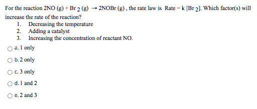 For the reaction 2NO (g) + Br 2 (g)
2NOB (g), the rate law is Rate = k [Br 2]. Which factor(s) will
increase the rate of the reaction?
1. Decreasing the temperature
2. Adding a catalyst
3. Increasing the concentration of reactant NO.
O a.1 only
b.2 only
OC. 3 only
O d. 1 and 2
O e. 2 and 3
