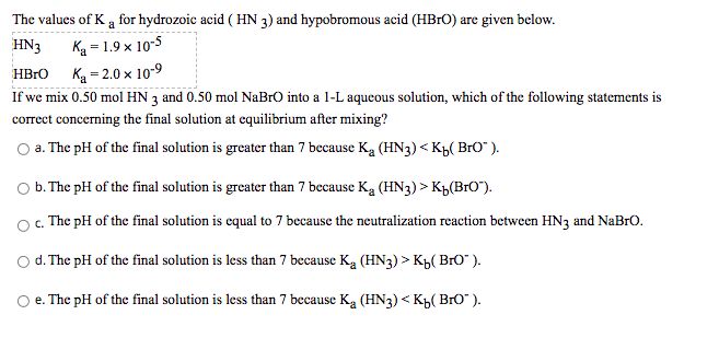 The values of K a for hydrozoic acid ( HN 3) and hypobromous acid (HB1O) are given below.
HN3
Ką = 1.9 x 10-5
HBrO
Ka = 2.0 x 10-9
If we mix 0.50 mol HN 3 and 0.50 mol NaBrO into a 1-L aqueous solution, which of the following statements is
correct concerning the final solution at cquilibrium after mixing?
O a. The pH of the final solution is greater than 7 because Ką (HN3) < Kp( BrO" ).
Ob. The pH of the final solution is greater than 7 because Ką (HN3) > K½(BrO").
O . The pH of the final solution is equal to 7 because the neutralization reaction between HN3 and NaBro.
d. The pH of the final solution is less than 7 because Ką (HN3) > Kh( BrO" ).
O e. The pH of the final solution is less than 7 because Ką (HN3) < K,( BrO" ).
