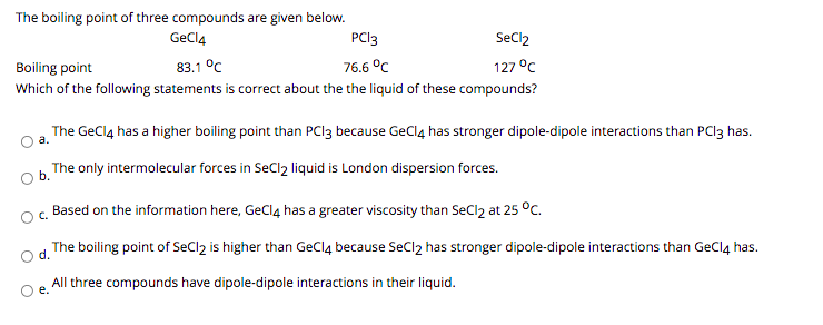 The boiling point of three compounds are given below.
GeCl4
PCI3
SeCl2
Boiling point
83.1 °C
76.6 °C
127 °C
Which of the following statements is correct about the the liquid of these compounds?
The GeClą has a higher boiling point than PCI3 because GeClą has stronger dipole-dipole interactions than PCI3 has.
The only intermolecular forces in SeCl2 liquid is London dispersion forces.
Based on the information here, GeClą has a greater viscosity than SeCl2 at 25 °c.
C.
d.
The boiling point of SeCl2 is higher than GeClą because SeCl2 has stronger dipole-dipole interactions than GeClą has.
All three compounds have dipole-dipole interactions in their liquid.
е.
