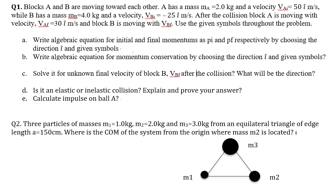 Q1. Blocks A and B are moving toward each other. A has a mass ma =2.0 kg and a velocity Va- 50 î m/s,
while B has a mass mB=4.0 kg and a velocity, VBi = - 25 î m/s. After the collision block A is moving with
velocity, Vaf =30 î m/s and block B is moving with VBf. Use the given symbols throughout the problem.
a. Write algebraic equation for initial and final momentums as pi and pf respectively by choosing the
direction î and given symbols
b. Write algebraic equation for momentum conservation by choosing the direction î and given symbols?
c. Solve it for unknown final velocity of block B, VBfafter the collision? What will be the direction?
d. Is it an elastic or inelastic collision? Explain and prove your answer?
e. Calculate impulse on ball A?
Q2. Three particles of masses m1=1.0kg, m2=2.0kg and m3=3.0kg from an equilateral triangle of edge
length a=150cm. Where is the COM of the system from the origin where mass m2 is located? (
m3
m1
m2
