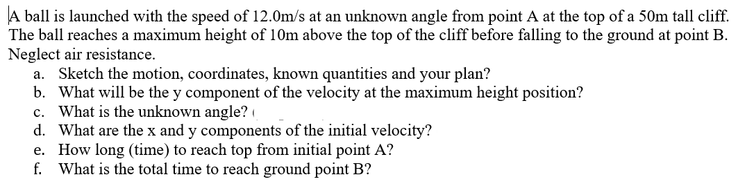 A ball is launched with the speed of 12.0m/s at an unknown angle from point A at the top of a 50m tall cliff.
The ball reaches a maximum height of 10m above the top of the cliff before falling to the ground at point B.
Neglect air resistance.
a. Sketch the motion, coordinates, known quantities and your plan?
b. What will be the y component of the velocity at the maximum height position?
c. What is the unknown angle?
d. What are the x and y components of the initial velocity?
e. How long (time) to reach top from initial point A?
What is the total time to reach ground point B?
f.
