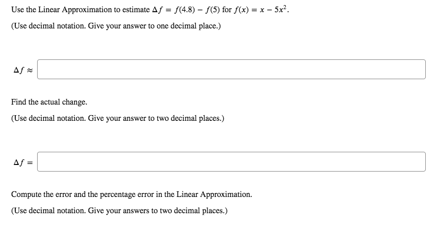 Use the Linear Approximation to estimate Af = f(4.8) – f(5) for f(x) = x – 5x².
(Use decimal notation. Give your answer to one decimal place.)
Af =
Find the actual change.
(Use decimal notation. Give your answer to two decimal places.)
Af =
Compute the error and the percentage error in the Linear Approximation.
(Use decimal notation. Give your answers to two decimal places.)
