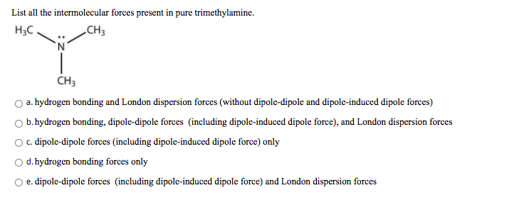 List all the intermolecular forces present in pure trimethylamine.
H3C
„CH3
CH3
a. hydrogen bonding and London dispersion forces (without dipole-dipole and dipole-induced dipole forces)
O b. hydrogen bonding, dipole-dipole forces (including dipole-induced dipole force), and London dispersion forces
O. dipole-dipole forces (including dipole-induced dipole force) only
Od.hydrogen bonding forces only
e. dipole-dipole forces (including dipole-induced dipole force) and London dispersion forces
