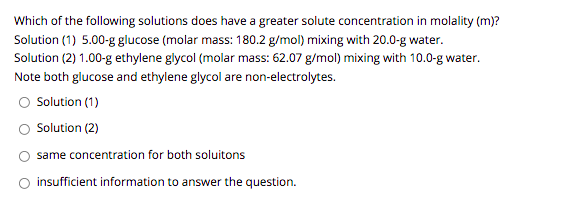 Which of the following solutions does have a greater solute concentration in molality (m)?
Solution (1) 5.00-g glucose (molar mass: 180.2 g/mol) mixing with 20.0-g water.
Solution (2) 1.00-g ethylene glycol (molar mass: 62.07 g/mol) mixing with 10.0-g water.
Note both glucose and ethylene glycol are non-electrolytes.
Solution (1)
Solution (2)
same concentration for both soluitons
insufficient information to answer the question.
