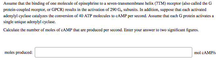 Assume that the binding of one molecule of epinephrine to a seven-transmembrane helix (7TM) receptor (also called the G
protein-coupled receptor, or GPCR) results in the activation of 290 G, subunits. In addition, suppose that each activated
adenylyl cyclase catalyzes the conversion of 40 ATP molecules to CAMP per second. Assume that each G protein activates a
single unique adenylyl cyclase.
Calculate the number of moles of CAMP that are produced per second. Enter your answer to two significant figures.
moles produced:
mol CAMP/s
