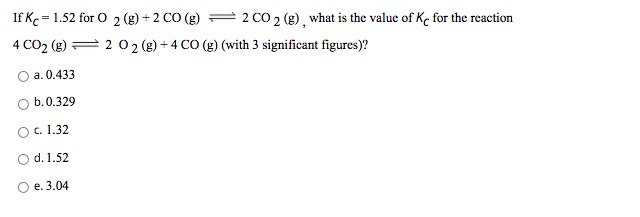 If Kc = 1.52 for O 2 (g) + 2 CO (g)
2 CO 2 (g), what is the value of Ke for the reaction
4 CO2 (g) = 2 02 (g) + 4 CO (g) (with 3 significant figures)?
a. 0.433
b.0.329
с. 1.32
d. 1.52
е. 3.04
