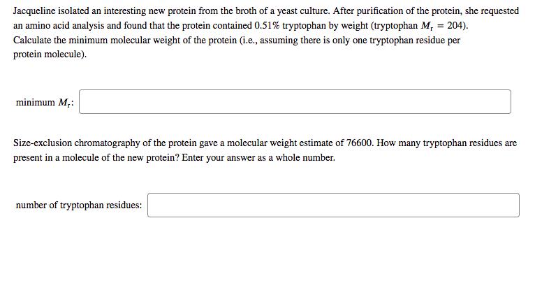 Jacqueline isolated an interesting new protein from the broth of a yeast culture. After purification of the protein, she requested
an amino acid analysis and found that the protein contained 0.51% tryptophan by weight (tryptophan M, = 204).
Calculate the minimum molecular weight of the protein (i.e., assuming there is only one tryptophan residue per
protein molecule).
minimum M,:
Size-exclusion chromatography of the protein gave a molecular weight estimate of 76600. How many tryptophan residues are
present in a molecule of the new protein? Enter your answer as a whole number.
number of tryptophan residues:

