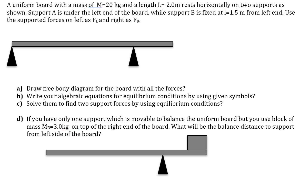 A uniform board with a mass of M=20 kg and a length L= 2.0m rests horizontally on two supports as
shown. Support A is under the left end of the board, while support B is fixed at l=1.5 m from left end. Use
the supported forces on left as FL and right as FR.
a) Draw free body diagram for the board with all the forces?
b) Write your algebraic equations for equilibrium conditions by using given symbols?
c) Solve them to find two support forces by using equilibrium conditions?
d) If you have only one support which is movable to balance the uniform board but you use block of
mass MB=3.0kg on top of the right end of the board. What will be the balance distance to support
from left side of the board?

