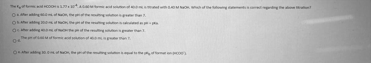 The Ka of formic acid HCOOH is 1.77 x 10. A 0.60 M formic acid solution of 40.0 mL is titrated with 0.40 M NaOH. Which of the following statements is correct regarding the above titration?
O a. After adding 60.0 ml of NaOH, the pH of the resulting solution is greater than 7.
O b. After adding 20.0 ml of NaOH, the pH of the resulting solution is calculated as pH = pka.
OC. After adding 40.0 mL of NaOH the pH of the resulting solution is greater than 7.
The pH of 0.60 M of formic acid solution of 40.0 mL is greater than 7.
Od.
O e. After adding 30. 0 ml of NaOH, the pH of the resulting solution is equal to the pkp of format ion (HCOO").
