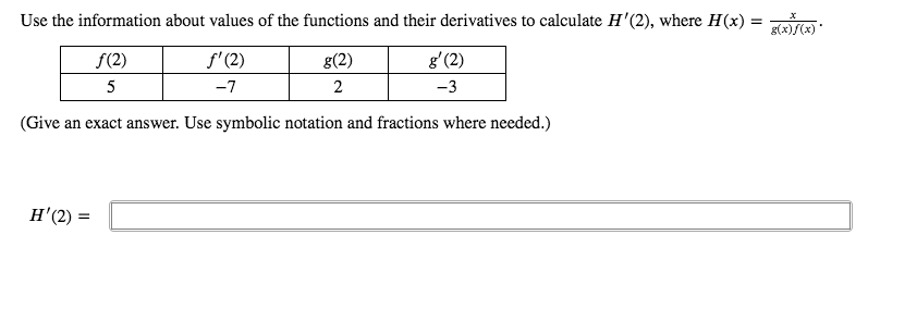 Use the information about values of the functions and their derivatives to calculate H'(2), where H(x)
f(2)
f'(2)
g(2)
g'(2)
5
-7
2
-3
(Give an exact answer. Use symbolic notation and fractions where needed.)
H'(2) =
