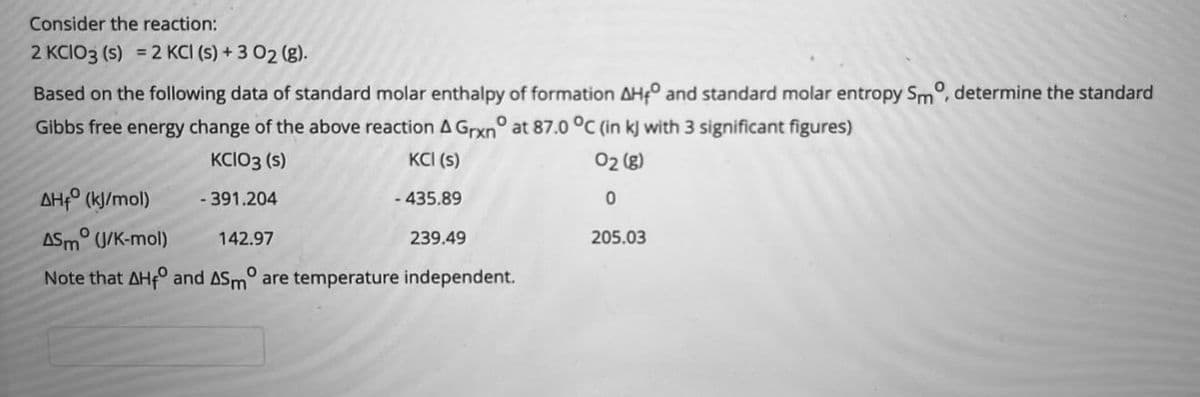 Consider the reaction:
2 KCIO3 (s) = 2 KCI (s) + 3 02 (g).
Based on the following data of standard molar enthalpy of formation AHf° and standard molar entropy Sm°, determine the standard
Gibbs free energy change of the above reaction A Grxn° at 87.0 °C (in kJ with 3 significant figures)
KCIO3 (s)
KCI (s)
02 (8)
AHρ (K//mol)
- 391.204
- 435.89
ASM° (J/K-mol)
142.97
239.49
205.03
Note that AH and ASm° are temperature independent.
