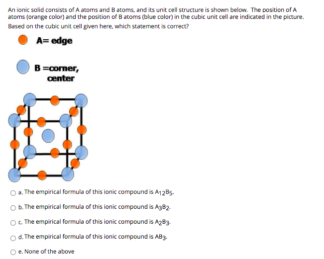 An ionic solid consists of A atoms and Batoms, and its unit cell structure is shown below. The position of A
atoms (orange color) and the position of B atoms (blue color) in the cubic unit cell are indicated in the picture.
Based on the cubic unit cell given here, which statement is correct?
A= edge
B=comer,
center
O a. The empirical formula of this ionic compound is A12B5.
O . The empirical formula of this ionic compound is A3B2.
O C. The empirical formula of this ionic compound is A2B3.
d. The empirical formula of this ionic compound is AB3.
O e. None of the above
