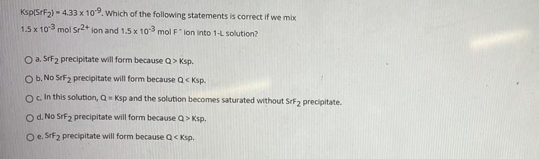 Ksp(SrF2) = 4.33 x 109. Which of the following statements is correct if we mix
1.5 x 10-3 mol Sr2+ ion and 1.5 x 103 mol F" ion into 1-L solution?
O a. SFF2 precipitate will form because Q> Ksp.
O b. No SrF2 precipitate will form because Q< Ksp.
Os In this solution, Q = Ksp and the solution becomes saturated without SrF, precipitate.
O d. No SrF2 precipitate will form because Q > Ksp.
O e. SrF2 precipitate will form because Q< Ksp.
