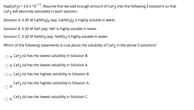 Ksp(CaF2) = 3.9 x 1o-11. Assume that we add enough amount of CaF2 into the following 3 solutions so that
Caf2 will becomes saturated in each solution.
Solution A. 0.30 M Ca(NO3)2 (aq). Ca(NO3)2 is highly soluble in water.
Solution B. 0.30 M NaF (aq). NaF is highly soluble in water.
Solution C. 0.30 M NaNO3 (aq). NaNO3 is highly soluble in water.
Which of the following statements is true about the solubility of CaF2 in the above 3 solutions?
O a. CaF2 (s) has the lowest solubility in Solution B.
O b. CaF2 (s) has the lowest solubility in Solution A.
O. CaF2 (s) has the highest solubility in Solution B.
CaF2 (s) has the highest solubility in Solution A.
d.
CaF2 (s) has the lowest solubility in Solution C.
e.
