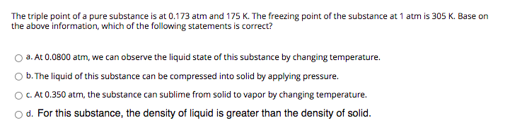 The triple point of a pure substance is at 0.173 atm and 175 K. The freezing point of the substance at 1 atm is 305 K. Base on
the above information, which of the following statements is correct?
a. At 0.0800 atm, we can observe the liquid state of this substance by changing temperature.
O b. The liquid of this substance can be compressed into solid by applying pressure.
O . At 0.350 atm, the substance can sublime from solid to vapor by changing temperature.
O d. For this substance, the density of liquid is greater than the density of solid.
